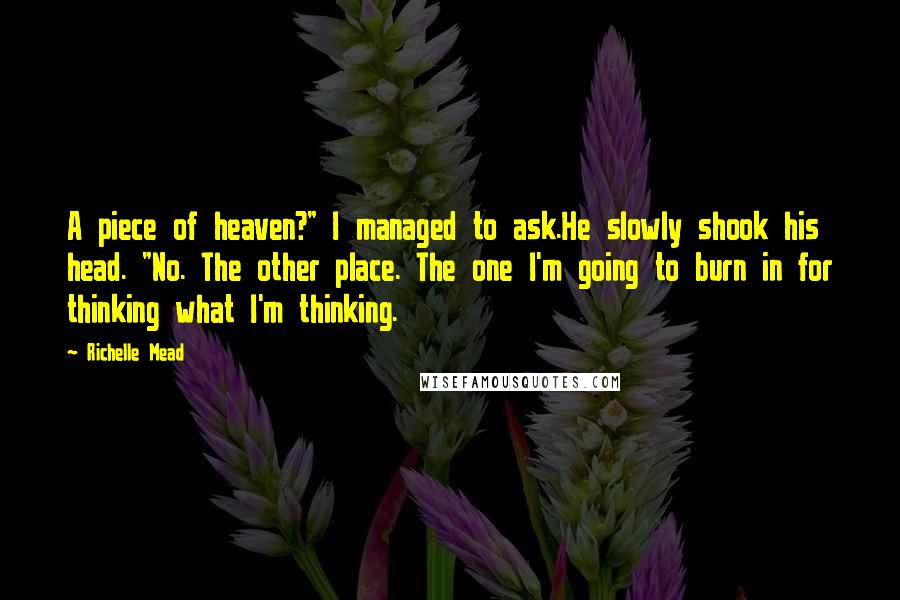 Richelle Mead Quotes: A piece of heaven?" I managed to ask.He slowly shook his head. "No. The other place. The one I'm going to burn in for thinking what I'm thinking.