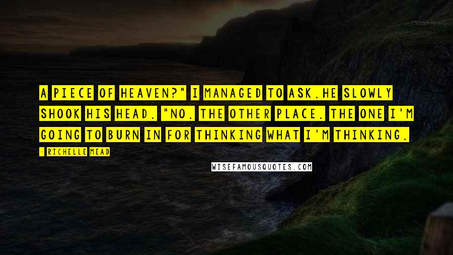 Richelle Mead Quotes: A piece of heaven?" I managed to ask.He slowly shook his head. "No. The other place. The one I'm going to burn in for thinking what I'm thinking.