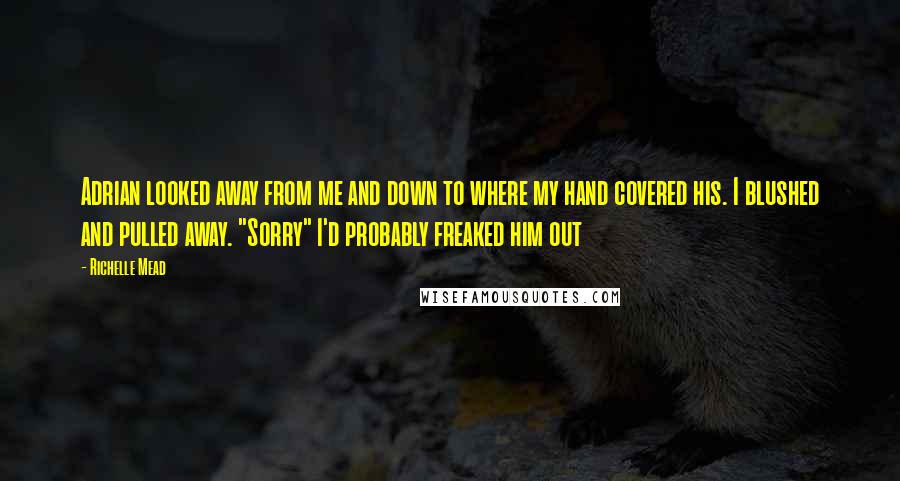 Richelle Mead Quotes: Adrian looked away from me and down to where my hand covered his. I blushed and pulled away. "Sorry" I'd probably freaked him out