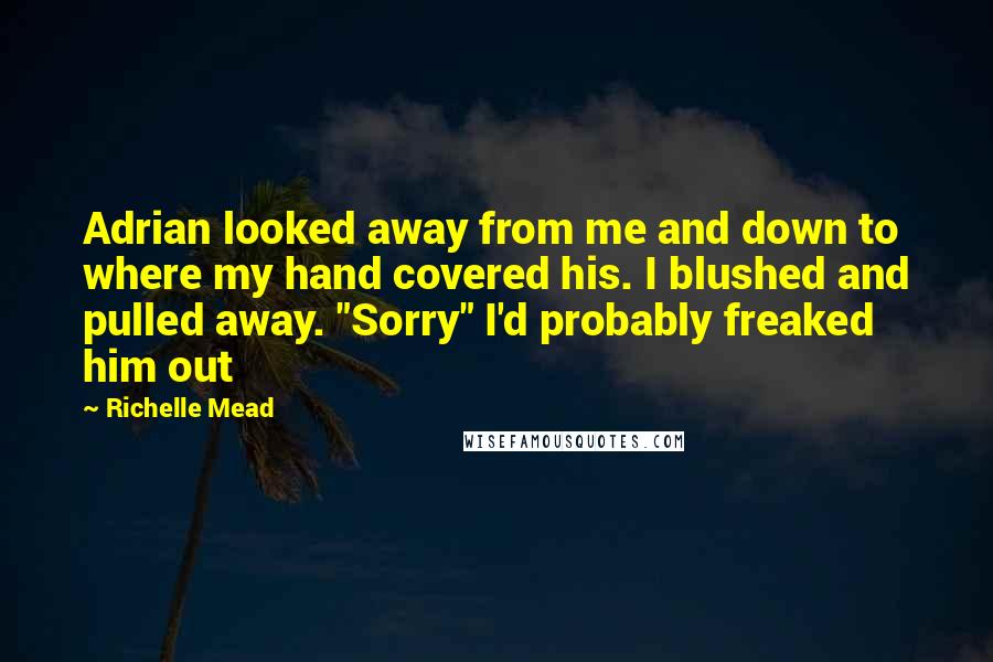 Richelle Mead Quotes: Adrian looked away from me and down to where my hand covered his. I blushed and pulled away. "Sorry" I'd probably freaked him out