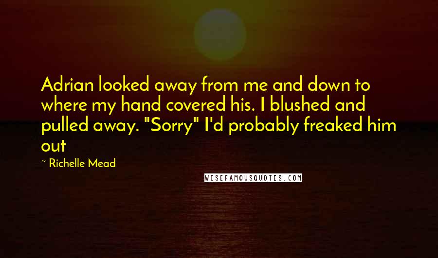 Richelle Mead Quotes: Adrian looked away from me and down to where my hand covered his. I blushed and pulled away. "Sorry" I'd probably freaked him out