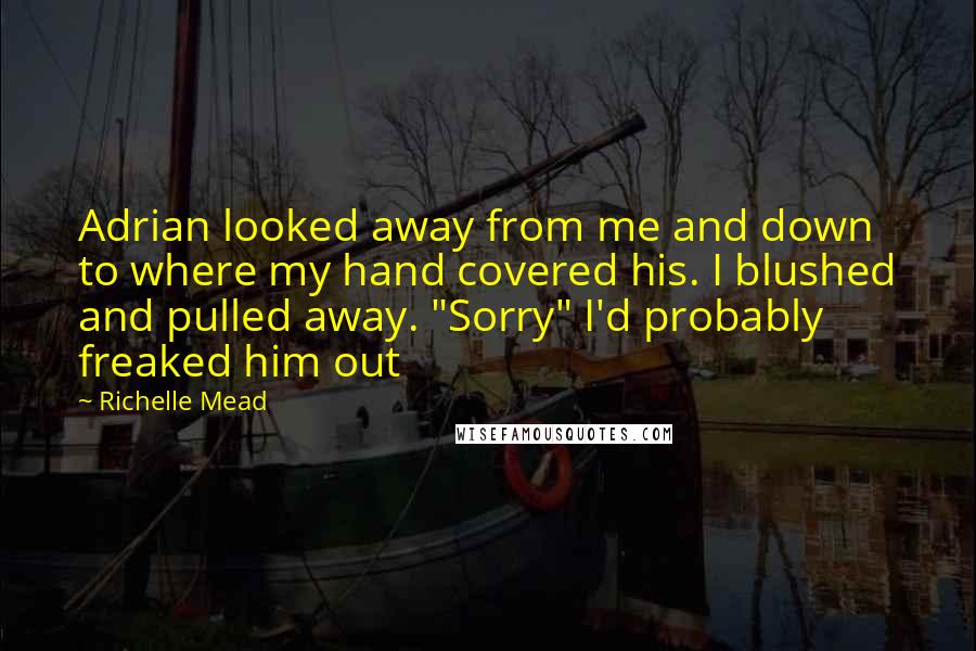 Richelle Mead Quotes: Adrian looked away from me and down to where my hand covered his. I blushed and pulled away. "Sorry" I'd probably freaked him out