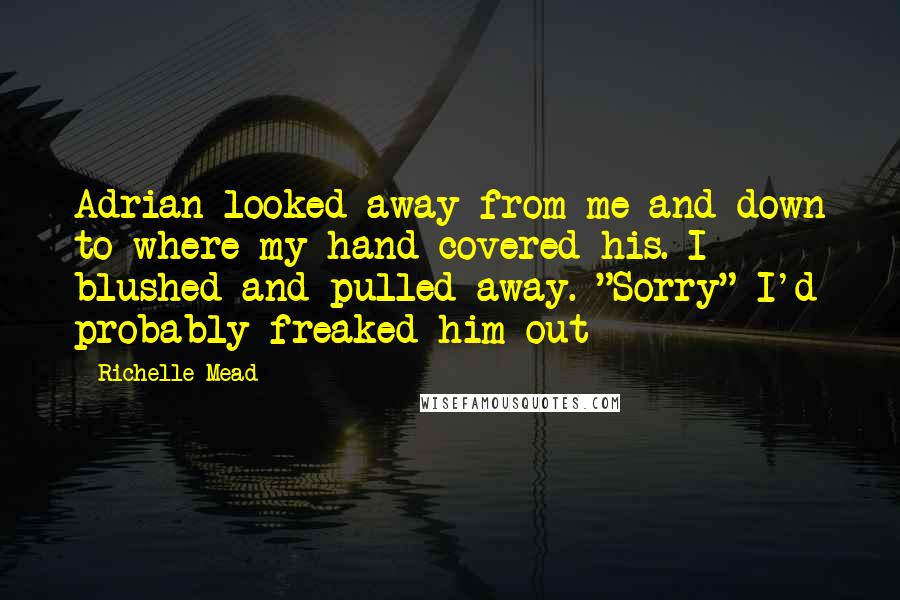 Richelle Mead Quotes: Adrian looked away from me and down to where my hand covered his. I blushed and pulled away. "Sorry" I'd probably freaked him out