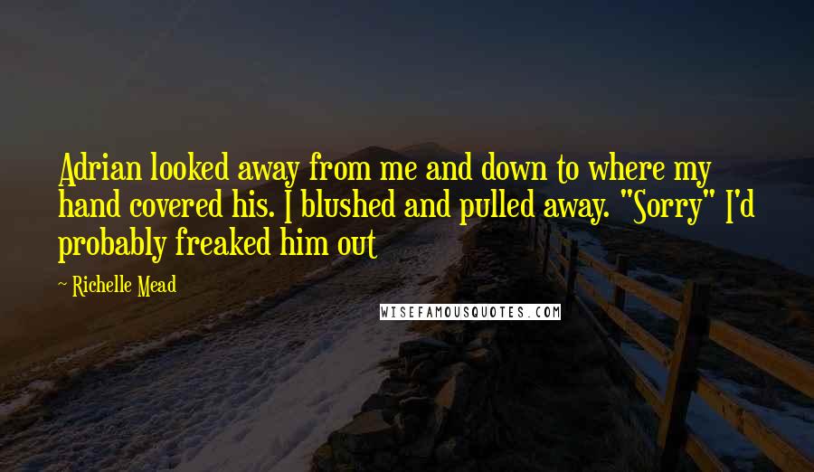 Richelle Mead Quotes: Adrian looked away from me and down to where my hand covered his. I blushed and pulled away. "Sorry" I'd probably freaked him out