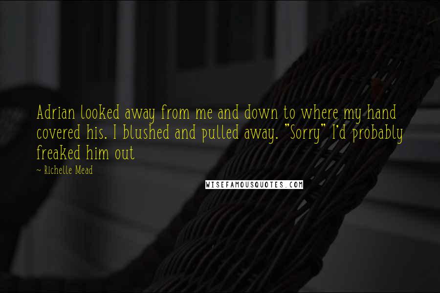 Richelle Mead Quotes: Adrian looked away from me and down to where my hand covered his. I blushed and pulled away. "Sorry" I'd probably freaked him out