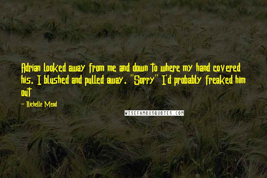 Richelle Mead Quotes: Adrian looked away from me and down to where my hand covered his. I blushed and pulled away. "Sorry" I'd probably freaked him out