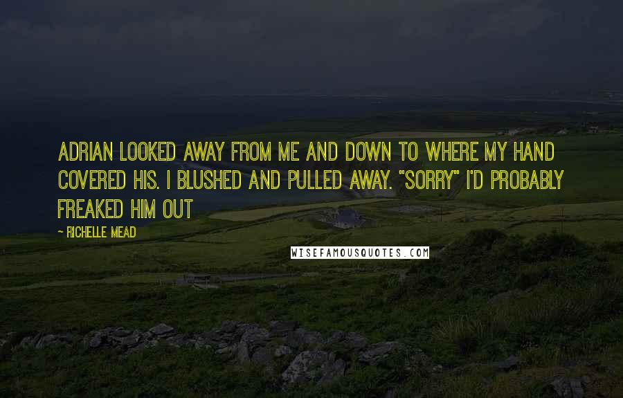 Richelle Mead Quotes: Adrian looked away from me and down to where my hand covered his. I blushed and pulled away. "Sorry" I'd probably freaked him out