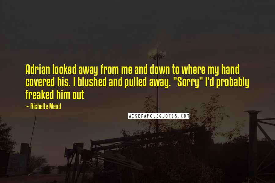 Richelle Mead Quotes: Adrian looked away from me and down to where my hand covered his. I blushed and pulled away. "Sorry" I'd probably freaked him out