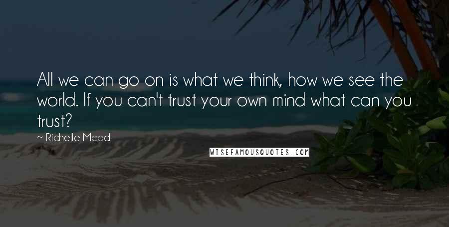 Richelle Mead Quotes: All we can go on is what we think, how we see the world. If you can't trust your own mind what can you trust?