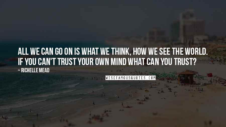 Richelle Mead Quotes: All we can go on is what we think, how we see the world. If you can't trust your own mind what can you trust?