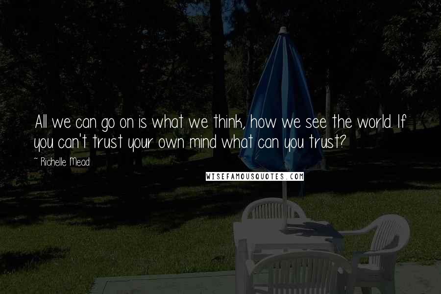 Richelle Mead Quotes: All we can go on is what we think, how we see the world. If you can't trust your own mind what can you trust?