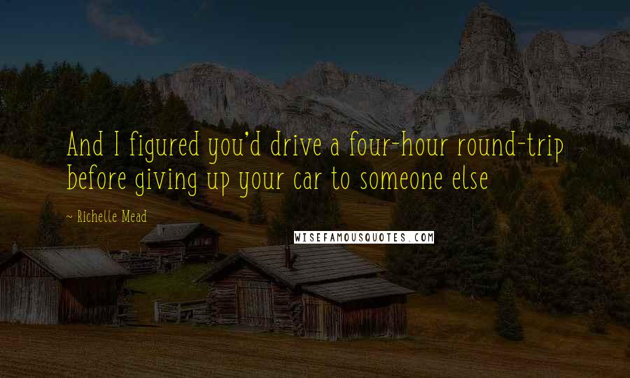 Richelle Mead Quotes: And I figured you'd drive a four-hour round-trip before giving up your car to someone else