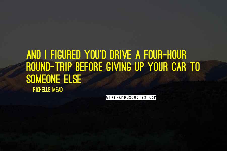 Richelle Mead Quotes: And I figured you'd drive a four-hour round-trip before giving up your car to someone else