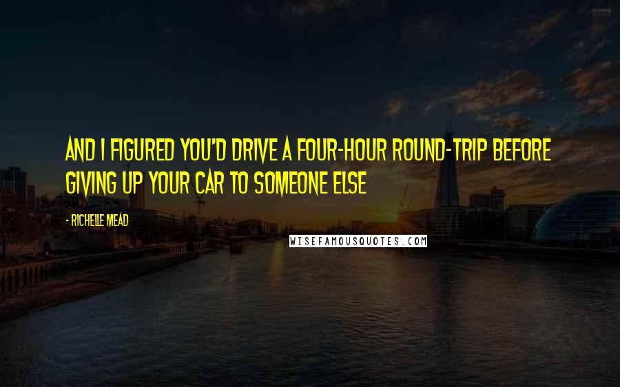 Richelle Mead Quotes: And I figured you'd drive a four-hour round-trip before giving up your car to someone else