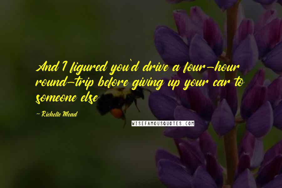 Richelle Mead Quotes: And I figured you'd drive a four-hour round-trip before giving up your car to someone else