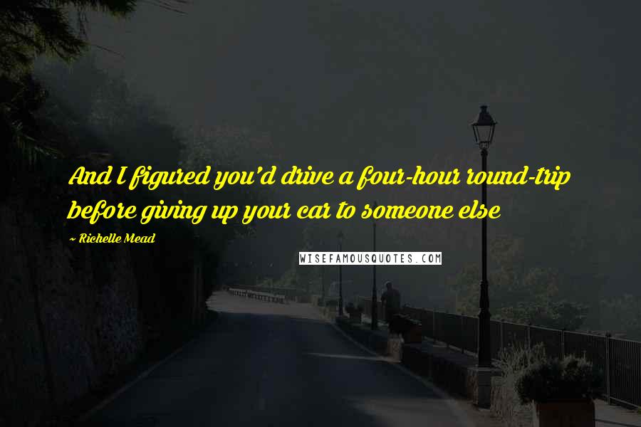 Richelle Mead Quotes: And I figured you'd drive a four-hour round-trip before giving up your car to someone else