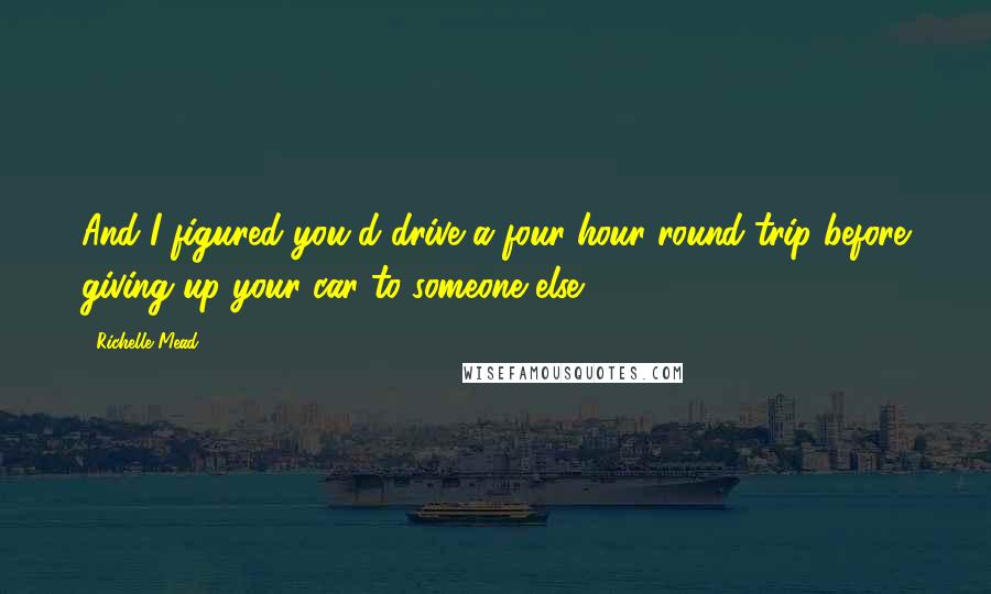 Richelle Mead Quotes: And I figured you'd drive a four-hour round-trip before giving up your car to someone else