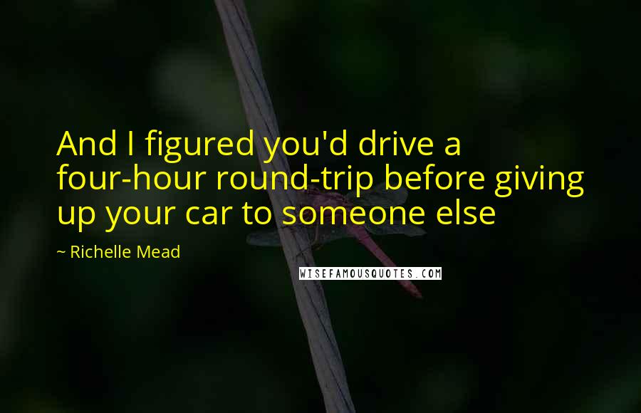 Richelle Mead Quotes: And I figured you'd drive a four-hour round-trip before giving up your car to someone else