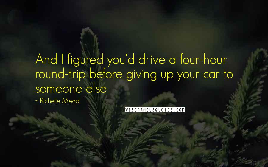 Richelle Mead Quotes: And I figured you'd drive a four-hour round-trip before giving up your car to someone else