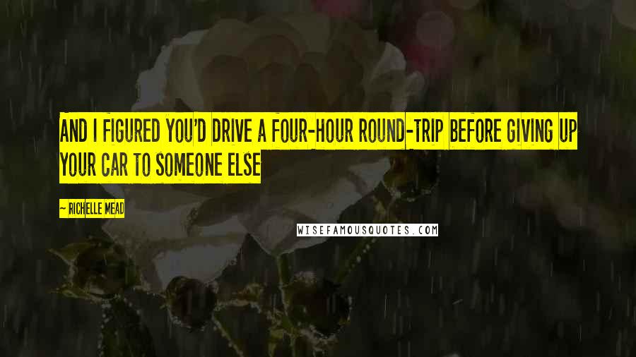 Richelle Mead Quotes: And I figured you'd drive a four-hour round-trip before giving up your car to someone else