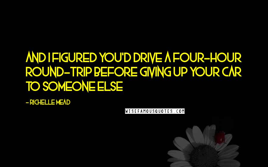 Richelle Mead Quotes: And I figured you'd drive a four-hour round-trip before giving up your car to someone else