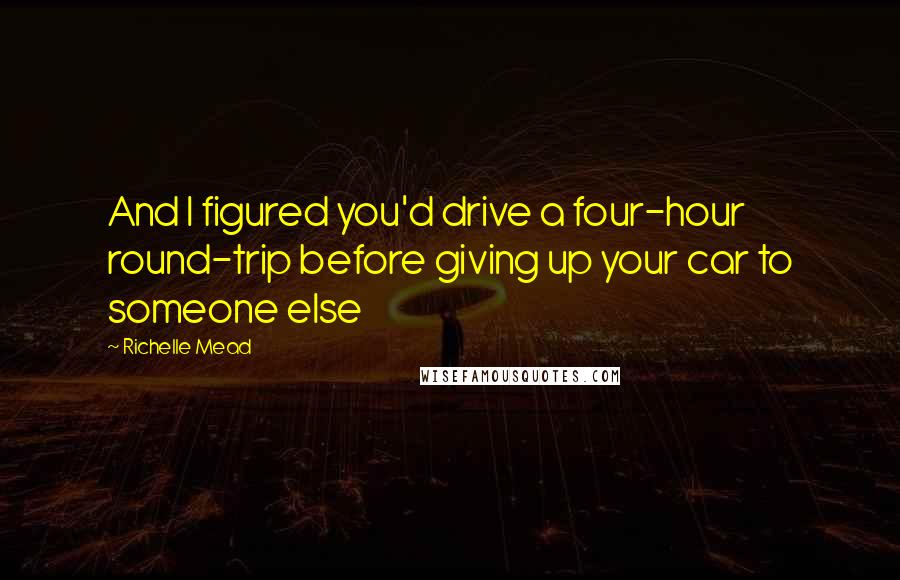 Richelle Mead Quotes: And I figured you'd drive a four-hour round-trip before giving up your car to someone else