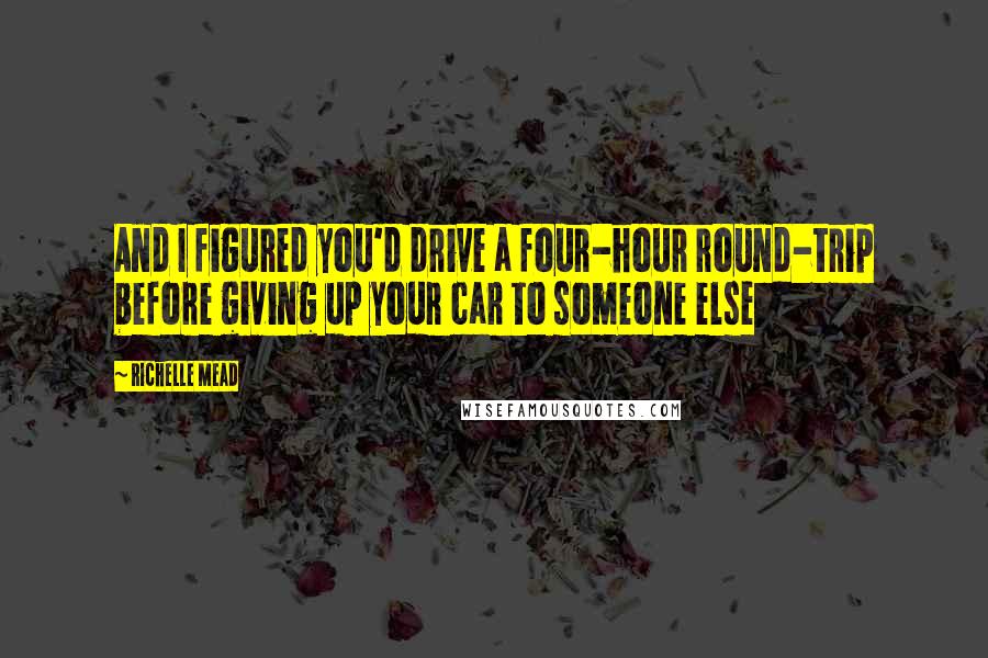 Richelle Mead Quotes: And I figured you'd drive a four-hour round-trip before giving up your car to someone else