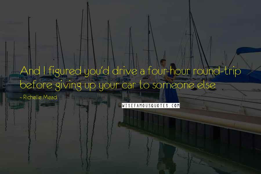 Richelle Mead Quotes: And I figured you'd drive a four-hour round-trip before giving up your car to someone else
