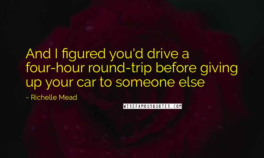 Richelle Mead Quotes: And I figured you'd drive a four-hour round-trip before giving up your car to someone else