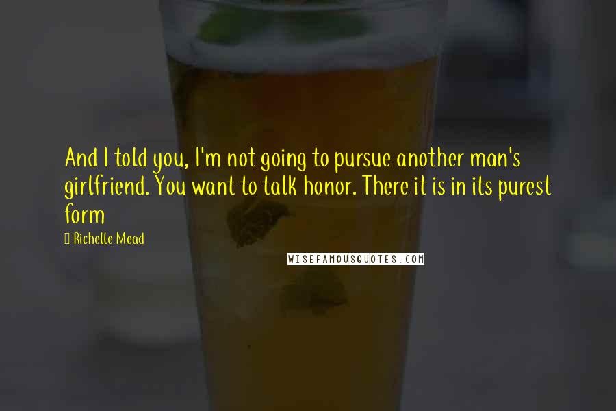 Richelle Mead Quotes: And I told you, I'm not going to pursue another man's girlfriend. You want to talk honor. There it is in its purest form