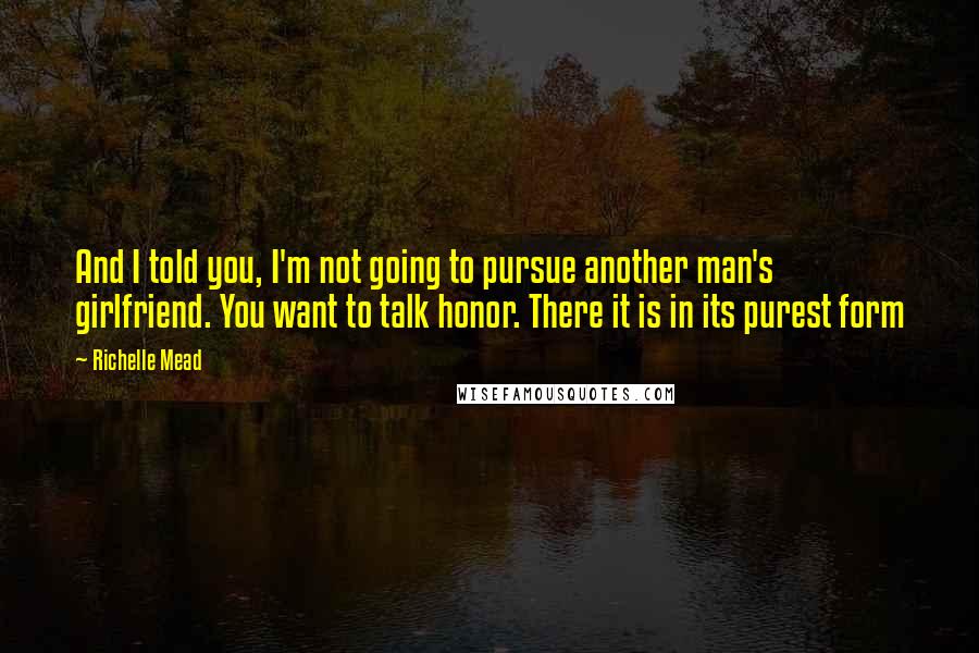 Richelle Mead Quotes: And I told you, I'm not going to pursue another man's girlfriend. You want to talk honor. There it is in its purest form