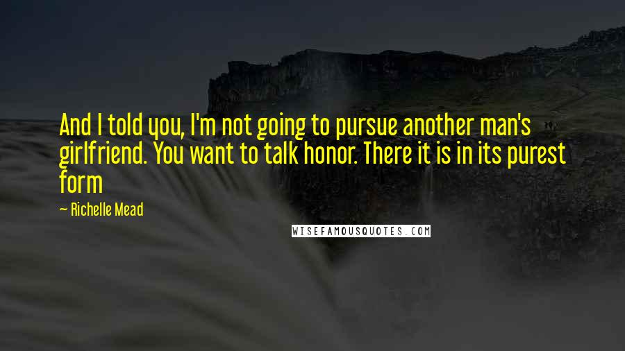 Richelle Mead Quotes: And I told you, I'm not going to pursue another man's girlfriend. You want to talk honor. There it is in its purest form