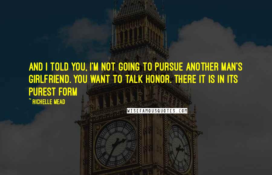 Richelle Mead Quotes: And I told you, I'm not going to pursue another man's girlfriend. You want to talk honor. There it is in its purest form