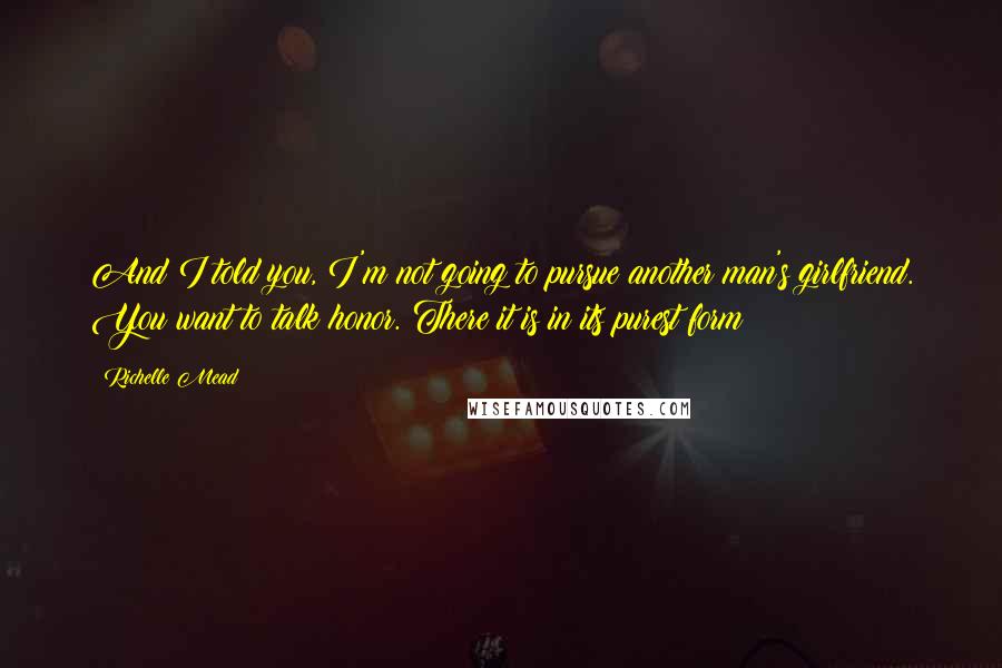 Richelle Mead Quotes: And I told you, I'm not going to pursue another man's girlfriend. You want to talk honor. There it is in its purest form