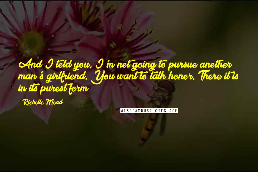 Richelle Mead Quotes: And I told you, I'm not going to pursue another man's girlfriend. You want to talk honor. There it is in its purest form