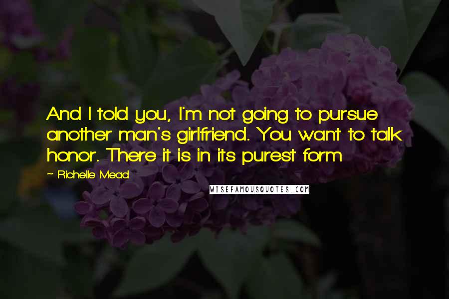 Richelle Mead Quotes: And I told you, I'm not going to pursue another man's girlfriend. You want to talk honor. There it is in its purest form