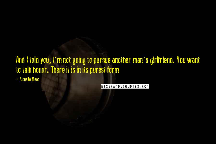 Richelle Mead Quotes: And I told you, I'm not going to pursue another man's girlfriend. You want to talk honor. There it is in its purest form