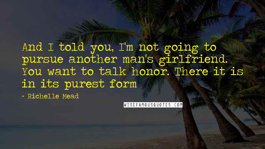 Richelle Mead Quotes: And I told you, I'm not going to pursue another man's girlfriend. You want to talk honor. There it is in its purest form