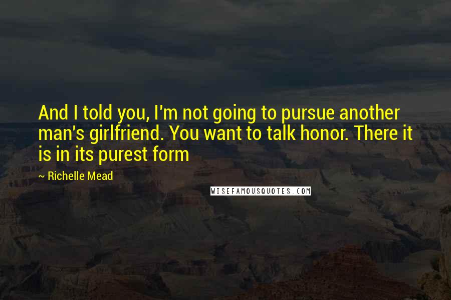 Richelle Mead Quotes: And I told you, I'm not going to pursue another man's girlfriend. You want to talk honor. There it is in its purest form