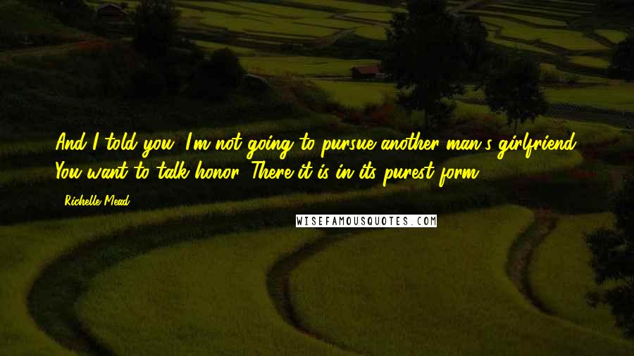 Richelle Mead Quotes: And I told you, I'm not going to pursue another man's girlfriend. You want to talk honor. There it is in its purest form