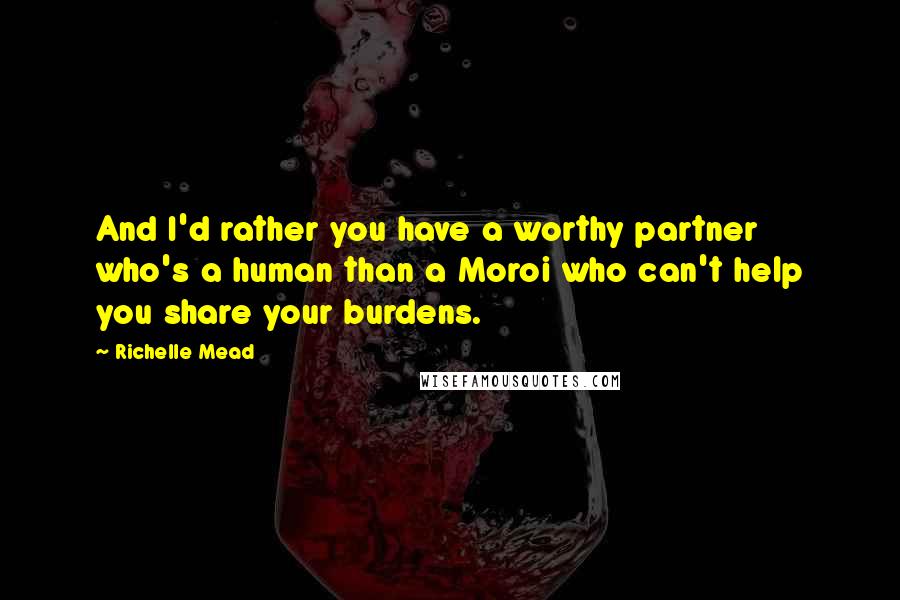 Richelle Mead Quotes: And I'd rather you have a worthy partner who's a human than a Moroi who can't help you share your burdens.