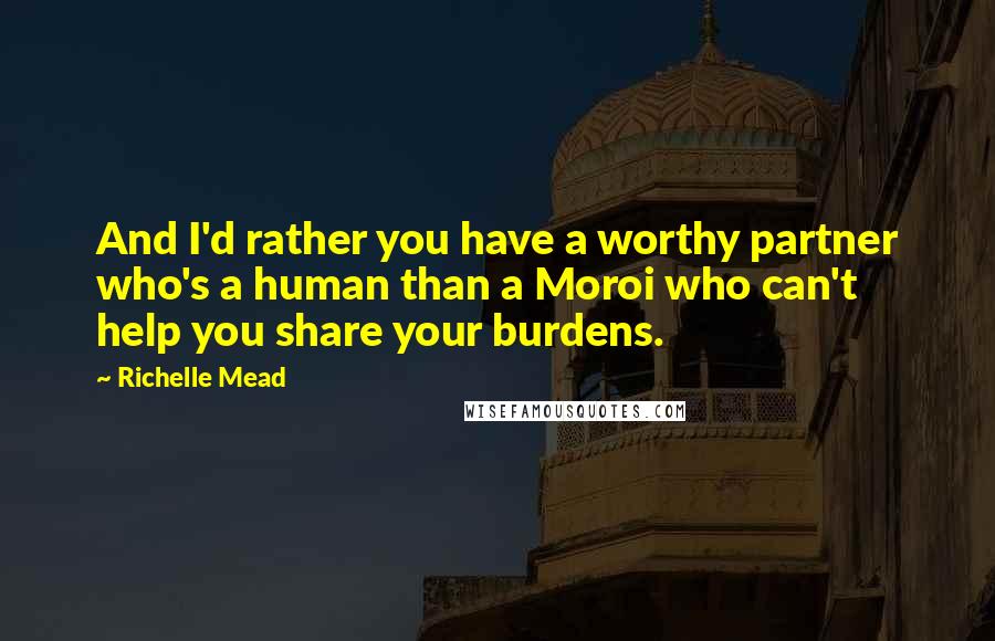 Richelle Mead Quotes: And I'd rather you have a worthy partner who's a human than a Moroi who can't help you share your burdens.