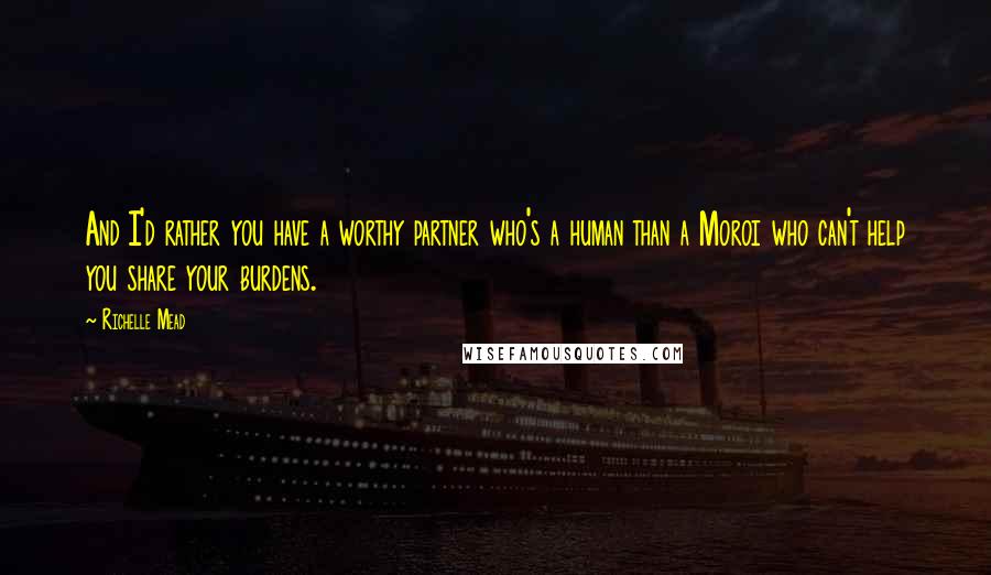 Richelle Mead Quotes: And I'd rather you have a worthy partner who's a human than a Moroi who can't help you share your burdens.