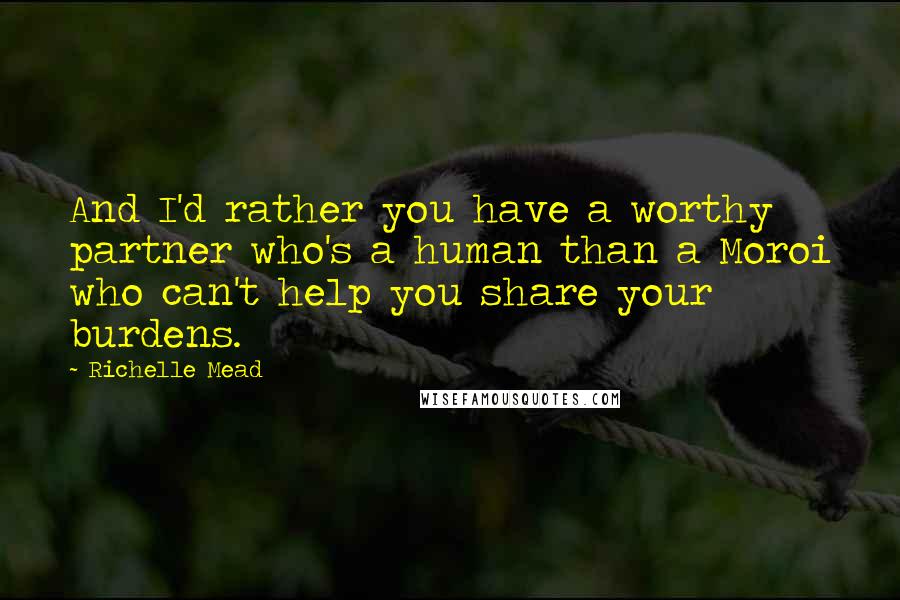 Richelle Mead Quotes: And I'd rather you have a worthy partner who's a human than a Moroi who can't help you share your burdens.