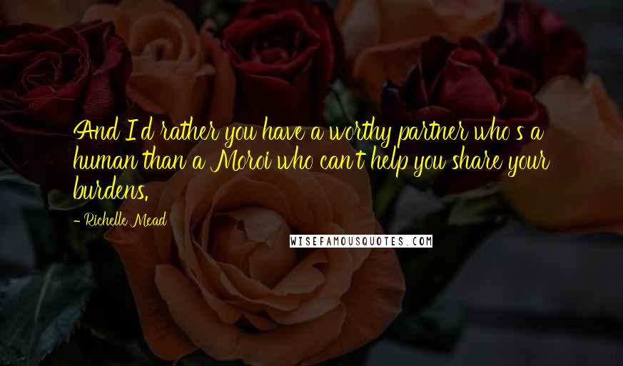 Richelle Mead Quotes: And I'd rather you have a worthy partner who's a human than a Moroi who can't help you share your burdens.