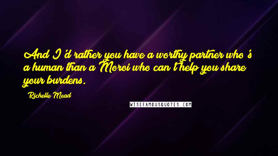 Richelle Mead Quotes: And I'd rather you have a worthy partner who's a human than a Moroi who can't help you share your burdens.