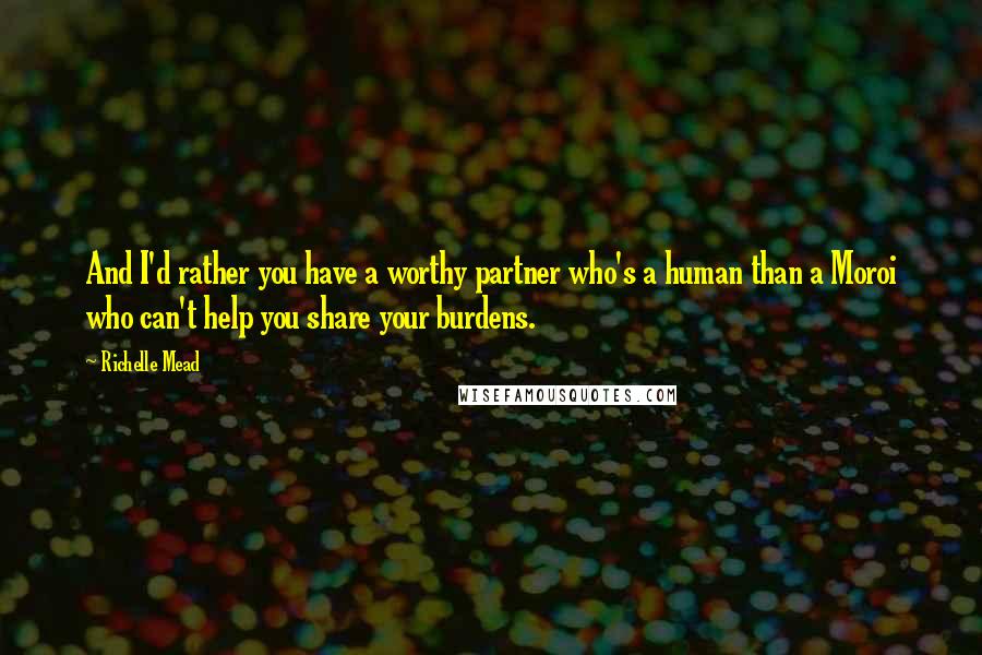 Richelle Mead Quotes: And I'd rather you have a worthy partner who's a human than a Moroi who can't help you share your burdens.