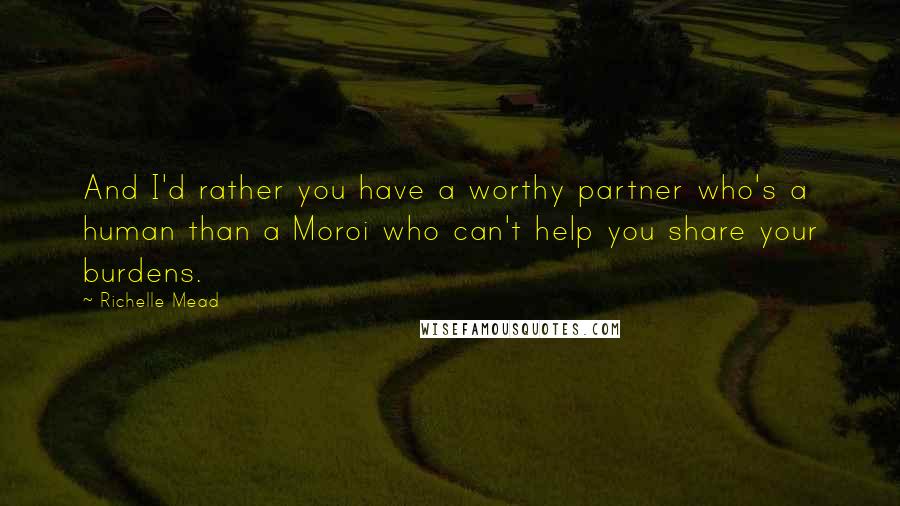 Richelle Mead Quotes: And I'd rather you have a worthy partner who's a human than a Moroi who can't help you share your burdens.