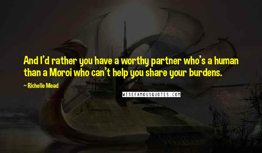 Richelle Mead Quotes: And I'd rather you have a worthy partner who's a human than a Moroi who can't help you share your burdens.