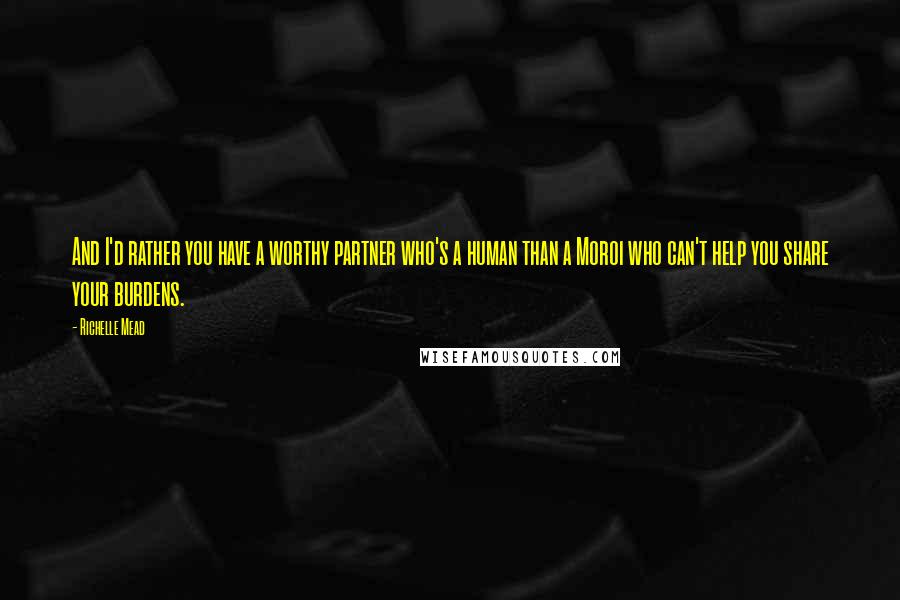 Richelle Mead Quotes: And I'd rather you have a worthy partner who's a human than a Moroi who can't help you share your burdens.